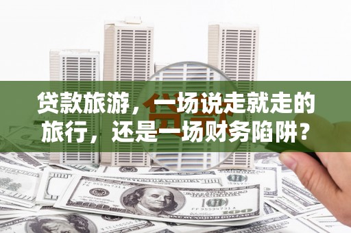 清远贷款旅游，一场说走就走的旅行，还是一场财务陷阱？